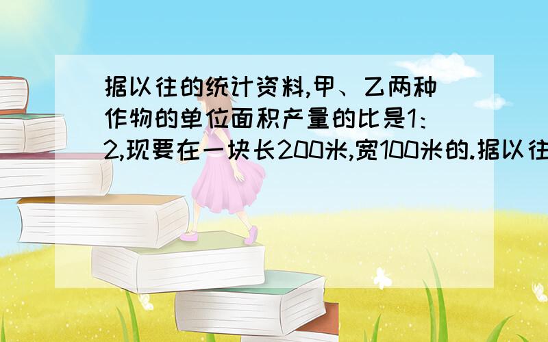 据以往的统计资料,甲、乙两种作物的单位面积产量的比是1：2,现要在一块长200米,宽100米的.据以往的统计资料,甲、乙两种作物的单位面积产量的比是1：2,现要在一块长200米,宽100米的长方形