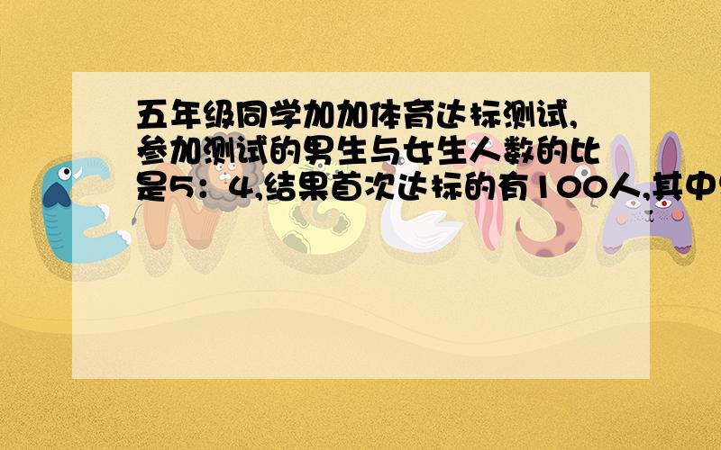 五年级同学加加体育达标测试,参加测试的男生与女生人数的比是5：4,结果首次达标的有100人,其中男生与女