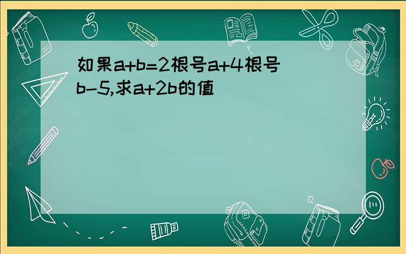 如果a+b=2根号a+4根号b-5,求a+2b的值