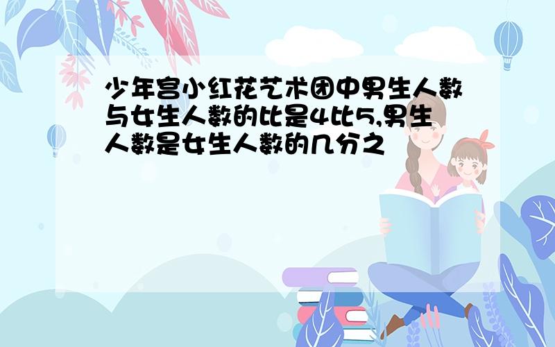 少年宫小红花艺术团中男生人数与女生人数的比是4比5,男生人数是女生人数的几分之