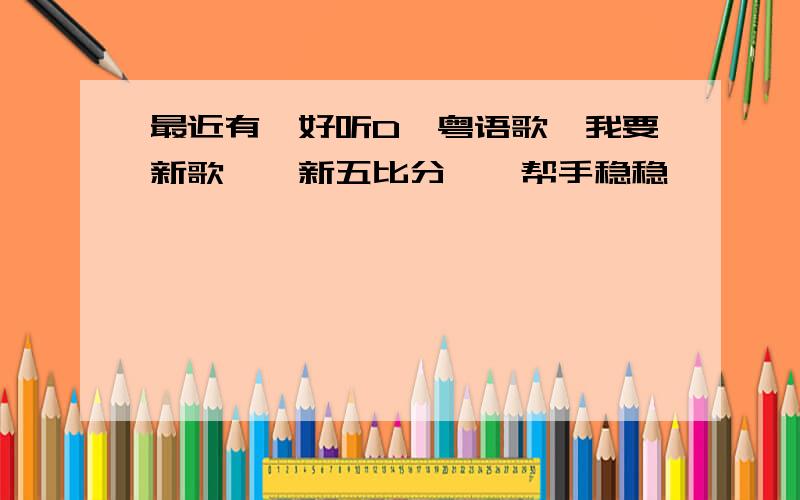 最近有咩好听D噶粤语歌、我要新歌,唔新五比分噶、帮手稳稳