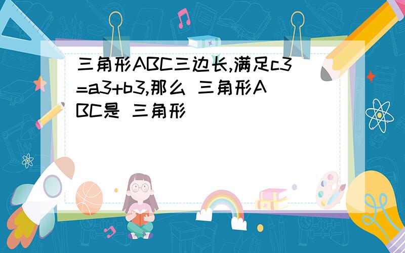 三角形ABC三边长,满足c3=a3+b3,那么 三角形ABC是 三角形