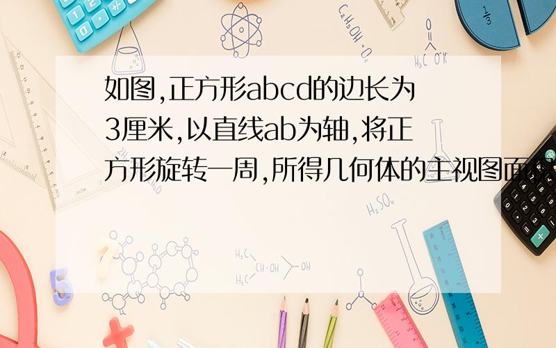 如图,正方形abcd的边长为3厘米,以直线ab为轴,将正方形旋转一周,所得几何体的主视图面积是?