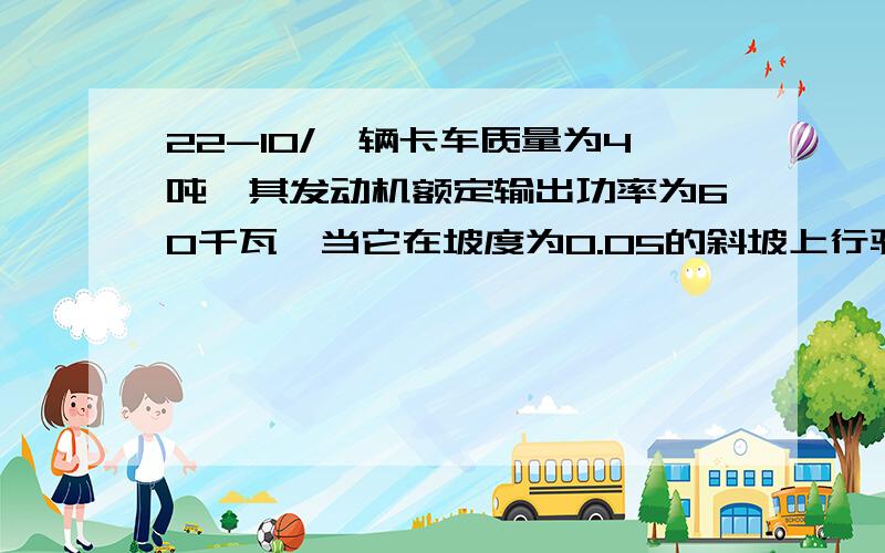 22-10/一辆卡车质量为4吨,其发动机额定输出功率为60千瓦,当它在坡度为0.05的斜坡上行驶时,卡车所受阻力为车重的0.1倍.（1）求卡车上坡时所能达到的最大速度（2）若卡车从静止开始以加速度