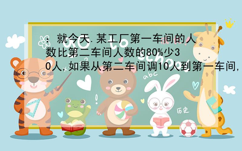 ：就今天.某工厂第一车间的人数比第二车间人数的80%少30人,如果从第二车间调10人到第一车间,那么第一车间的人数是第二车间人数的5%,问两个车间原来各有多少人?（用一元一次方程解,写出