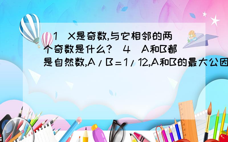 （1）X是奇数,与它相邻的两个奇数是什么?（4）A和B都是自然数,A/B＝1/12,A和B的最大公因数是多少?题已经做完了,可是这几道错了,又弄不明白,所以请教高人指点,谢谢了X－2 和X+2,我们就是这样