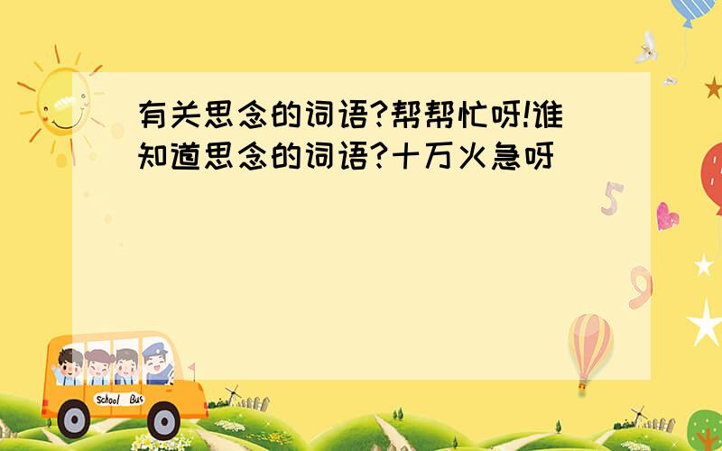 有关思念的词语?帮帮忙呀!谁知道思念的词语?十万火急呀