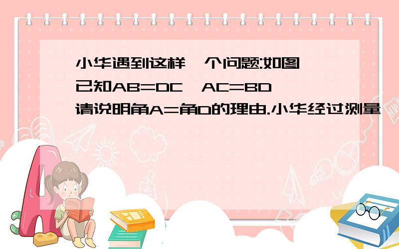 小华遇到这样一个问题:如图,已知AB=DC,AC=BD,请说明角A=角D的理由.小华经过测量,发现角A与角D确实相等,但他不知道其中的道理.你能帮助他说明这个理由吗?试试看.