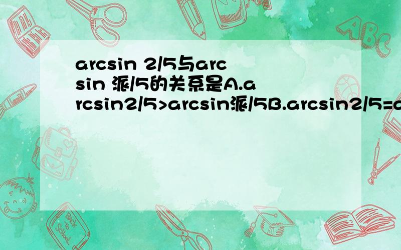 arcsin 2/5与arcsin 派/5的关系是A.arcsin2/5>arcsin派/5B.arcsin2/5=arcsin派/5 求详解