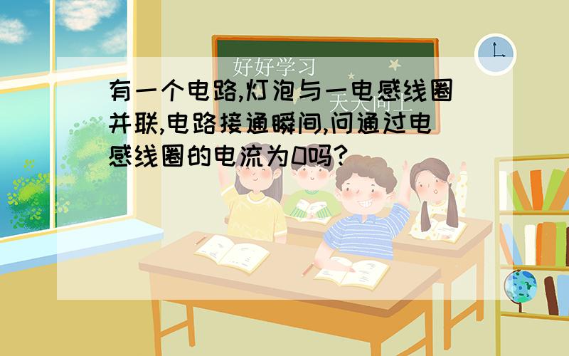 有一个电路,灯泡与一电感线圈并联,电路接通瞬间,问通过电感线圈的电流为0吗?