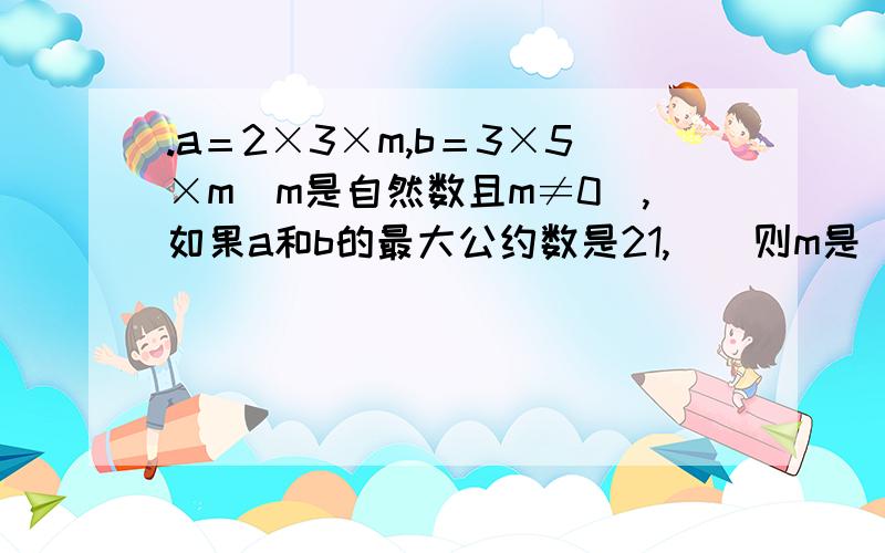 .a＝2×3×m,b＝3×5×m（m是自然数且m≠0）,如果a和b的最大公约数是21,　　则m是（ ）,a和b的最小公