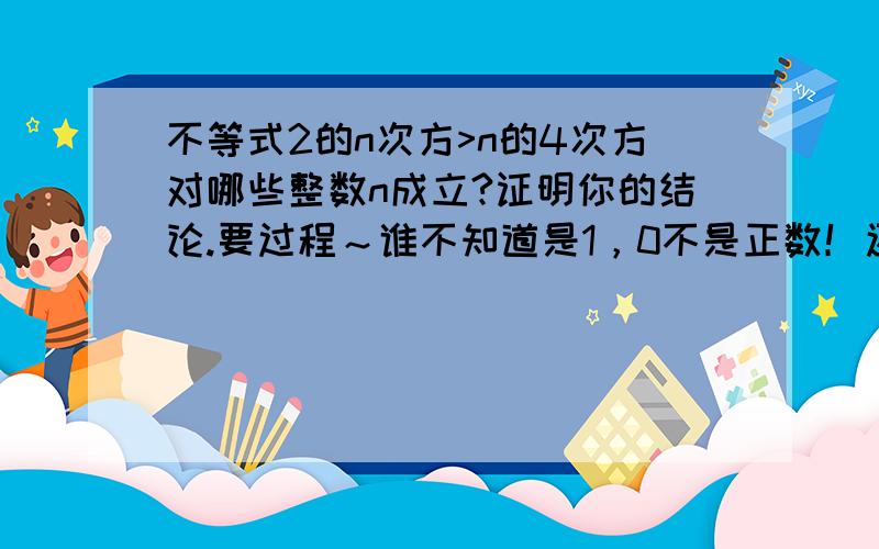 不等式2的n次方>n的4次方对哪些整数n成立?证明你的结论.要过程～谁不知道是1，0不是正数！还有，题眼是 证明！！！不会的别占位，谢谢！