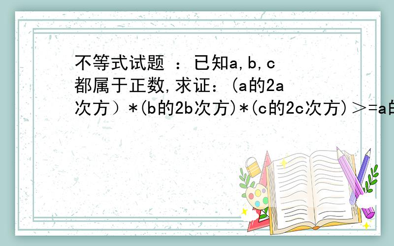 不等式试题 ：已知a,b,c都属于正数,求证：(a的2a次方）*(b的2b次方)*(c的2c次方)＞=a的(b+c)次方*b的(a+c问题的数字表示为：已知a,b,c为正,求证a^2a*b^2b*c^2c>=a^b+c*b^a+c*c^a+b