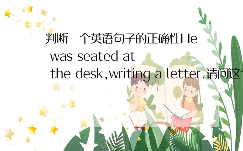 判断一个英语句子的正确性He was seated at the desk,writing a letter.请问这个句子对吗,我觉得应该把was去掉.