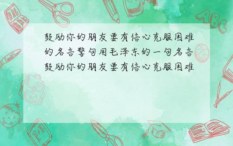 鼓励你的朋友要有信心克服困难的名言警句用毛泽东的一句名言鼓励你的朋友要有信心克服困难