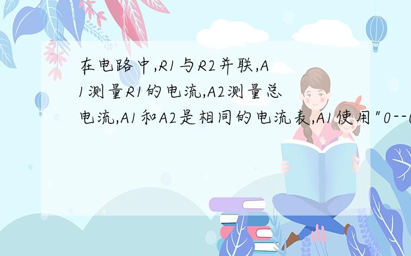 在电路中,R1与R2并联,A1测量R1的电流,A2测量总电流,A1和A2是相同的电流表,A1使用