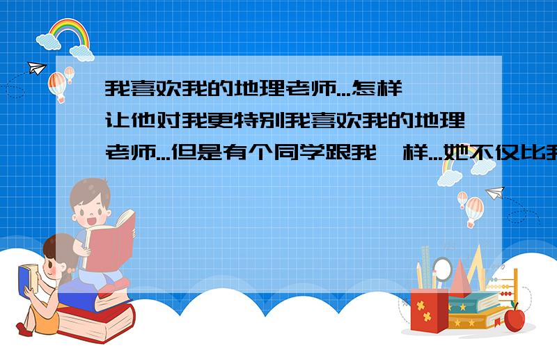 我喜欢我的地理老师...怎样让他对我更特别我喜欢我的地理老师...但是有个同学跟我一样...她不仅比我地理好而且性格漂亮...怎样才能让老师一直关注我.