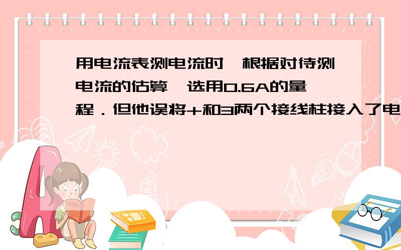 用电流表测电流时,根据对待测电流的估算,选用0.6A的量程．但他误将+和3两个接线柱接入了电路．结果是?