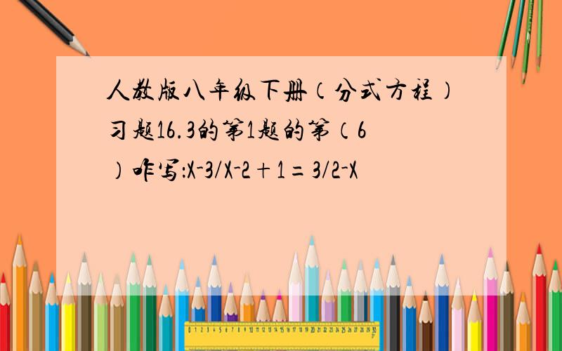 人教版八年级下册（分式方程）习题16.3的第1题的第（6）咋写：X-3/X-2+1=3/2-X