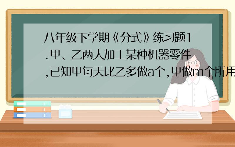 八年级下学期《分式》练习题1.甲、乙两人加工某种机器零件,已知甲每天比乙多做a个,甲做m个所用的天数与乙做n个所用的天数相等（其中m≠n）.设甲每天做x个零件,则甲、乙两人每天所做的