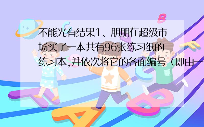 不能光有结果1、朋朋在超级市场买了一本共有96张练习纸的练习本,并依次将它的各面编号（即由一面一直编到第192面）.朋朋由于急用,从该练习本中撕下其中的25张纸,并将写在它们上面的50