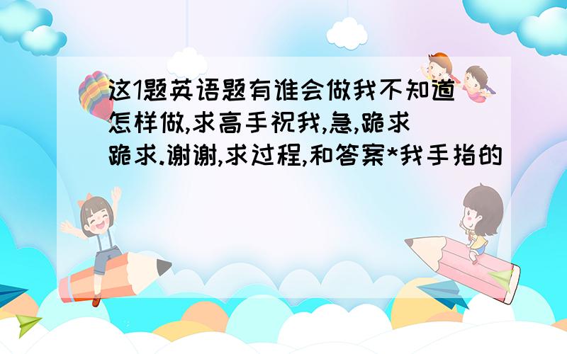 这1题英语题有谁会做我不知道怎样做,求高手祝我,急,跪求跪求.谢谢,求过程,和答案*我手指的