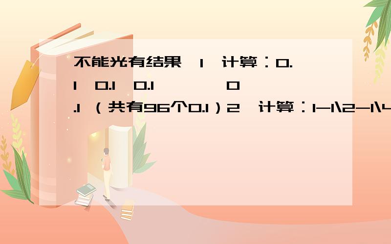 不能光有结果,1、计算：0.1÷0.1÷0.1÷……÷0.1 （共有96个0.1）2、计算：1-1\2-1\4-1\8-1\16-1\32-1\64（斜号是分数线,不是除号）3、三角形ABC三个点经平移变换后,点A平移了5厘米,那么点B平移了多少厘