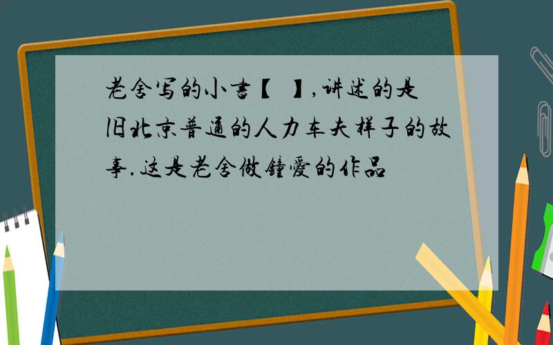 老舍写的小书【 】,讲述的是旧北京普通的人力车夫样子的故事.这是老舍做钟爱的作品