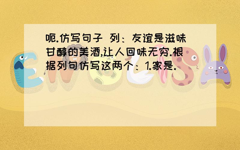 呃.仿写句子 列：友谊是滋味甘醇的美酒,让人回味无穷.根据列句仿写这两个：1.家是.