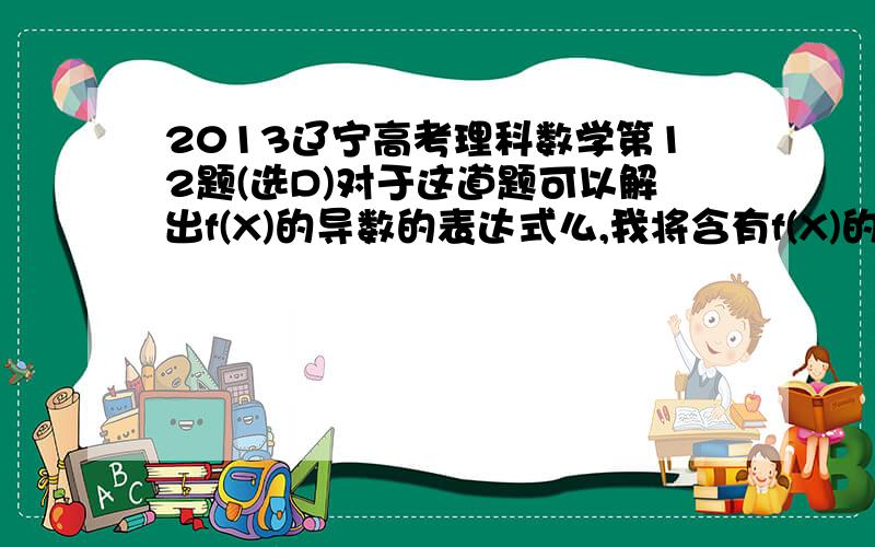 2013辽宁高考理科数学第12题(选D)对于这道题可以解出f(X)的导数的表达式么,我将含有f(X)的项单独放在一边,再求导,但是解出来的导数是可取正可取负的,我认为选B,请大侠帮我用这种方法求出