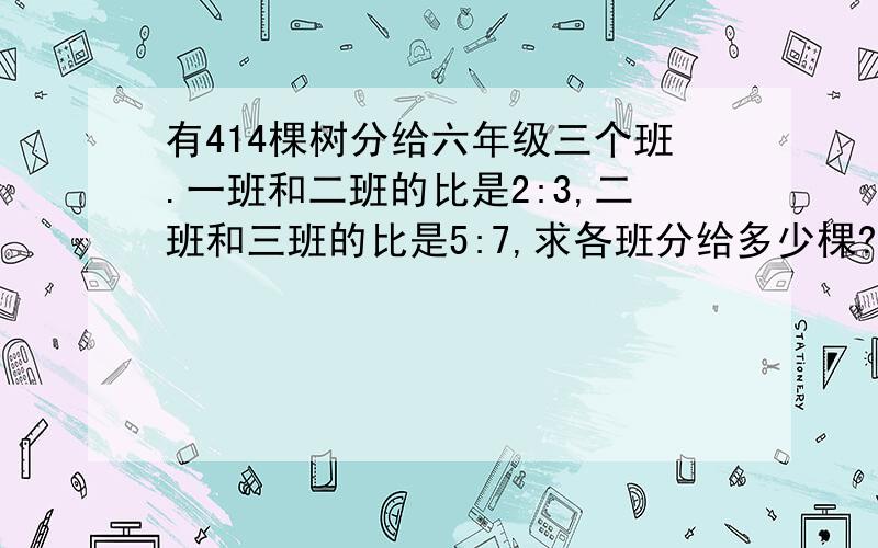 有414棵树分给六年级三个班.一班和二班的比是2:3,二班和三班的比是5:7,求各班分给多少棵?