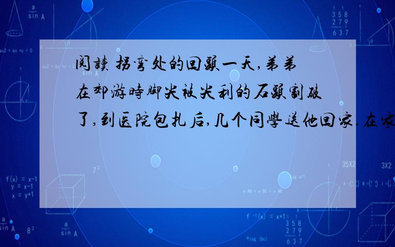 阅读 拐弯处的回头一天,弟弟在郊游时脚尖被尖利的石头割破了,到医院包扎后,几个同学送他回家.在家附近的巷口,弟弟碰见了爸爸.于是他一边翘着扎了绷带的脚给爸爸看,一边哭丧着脸诉苦,