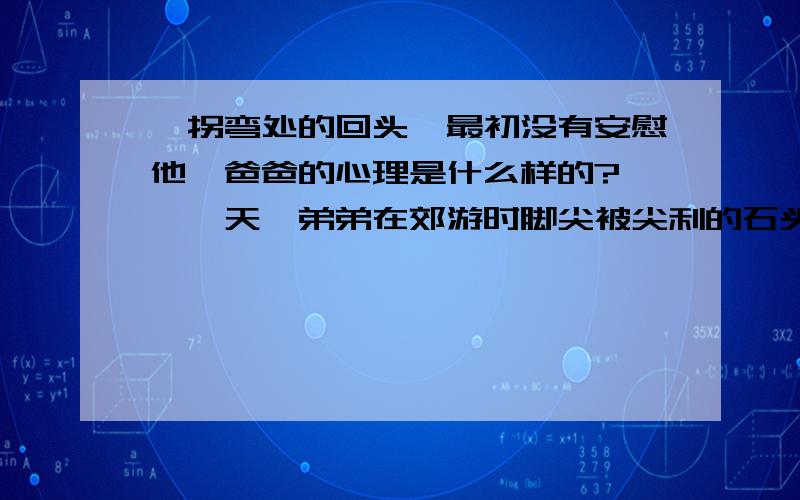 《拐弯处的回头》最初没有安慰他,爸爸的心理是什么样的?　　一天,弟弟在郊游时脚尖被尖利的石头割破,到医院包扎后,几个同学送他回家.　　在家附近的巷口,弟弟碰见了爸爸.于是他一边