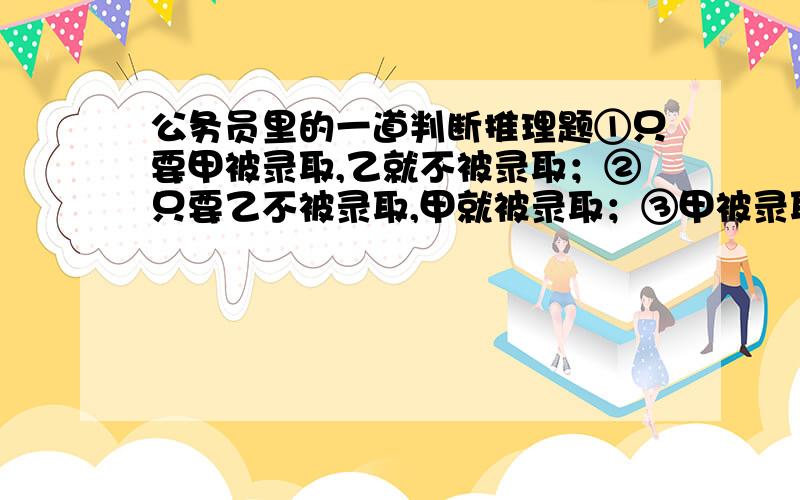 公务员里的一道判断推理题①只要甲被录取,乙就不被录取；②只要乙不被录取,甲就被录取；③甲被录取.已知这三个判断只有一个真,两个假.由此推出( ).A．甲、乙都被录取 B．甲、乙都未被