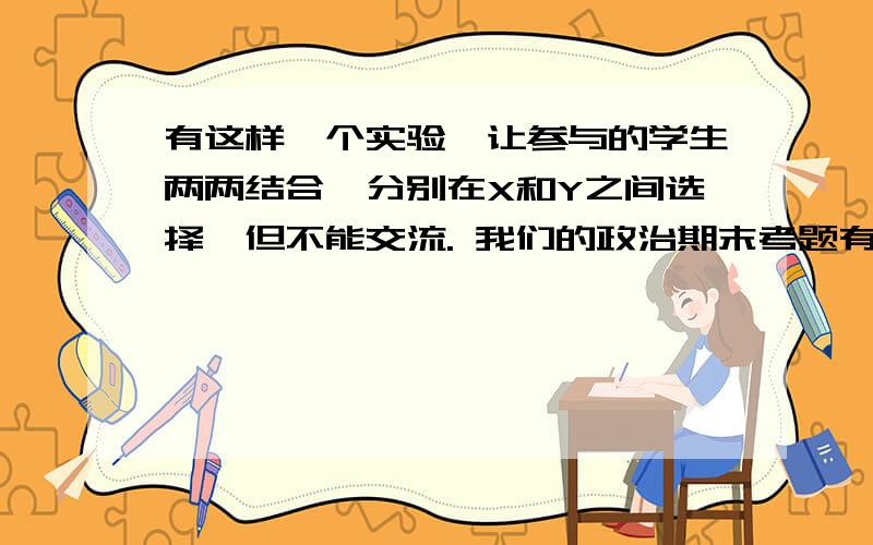 有这样一个实验,让参与的学生两两结合,分别在X和Y之间选择,但不能交流. 我们的政治期末考题有这样一个实验,让参与的学生两两结合,分别在X和Y之间选择,但不能交流.条件是这样的：如果双