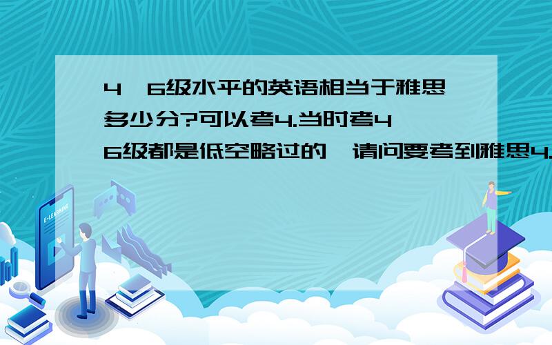 4,6级水平的英语相当于雅思多少分?可以考4.当时考4,6级都是低空略过的,请问要考到雅思4.如果要进修,需要多少时间?