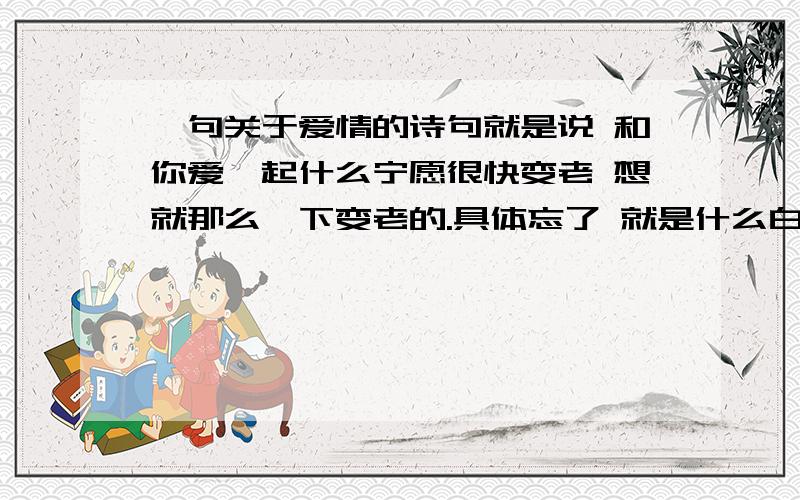 一句关于爱情的诗句就是说 和你爱一起什么宁愿很快变老 想就那么一下变老的.具体忘了 就是什么白头.求原句!