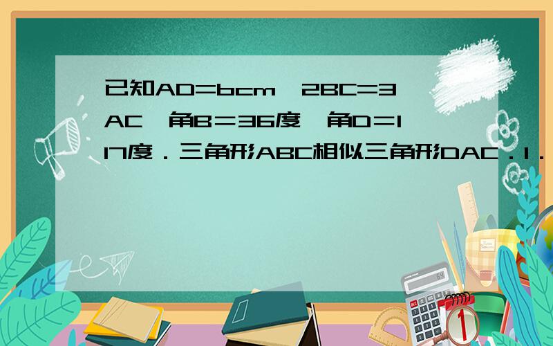 已知AD=bcm,2BC=3AC,角B＝36度,角D＝117度．三角形ABC相似三角形DAC．1．求AB的长2．求DC的长3．求角BAD的大小