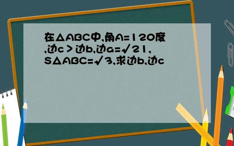 在△ABC中,角A=120度,边c＞边b,边a=√21,S△ABC=√3,求边b,边c