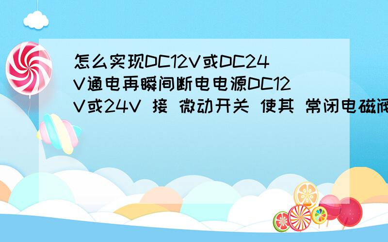 怎么实现DC12V或DC24V通电再瞬间断电电源DC12V或24V 接 微动开关 使其 常闭电磁阀 通电后瞬间断开 （注：按住微动开关不放也要做到瞬间断开） 不知道大侠能不能懂我的意思.让电磁阀 瞬间通