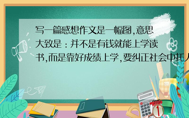 写一篇感想作文是一幅图,意思大致是：并不是有钱就能上学读书,而是靠好成绩上学,要纠正社会中托人关系买进去读书等不良现象.的作文今天就要做参考，明天就要报名，