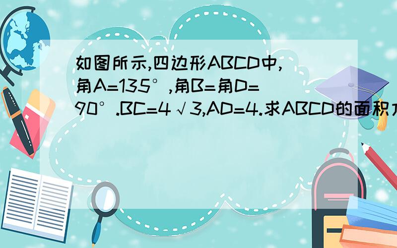 如图所示,四边形ABCD中,角A=135°,角B=角D=90°.BC=4√3,AD=4.求ABCD的面积方法指导丛书浙教版p62第8题