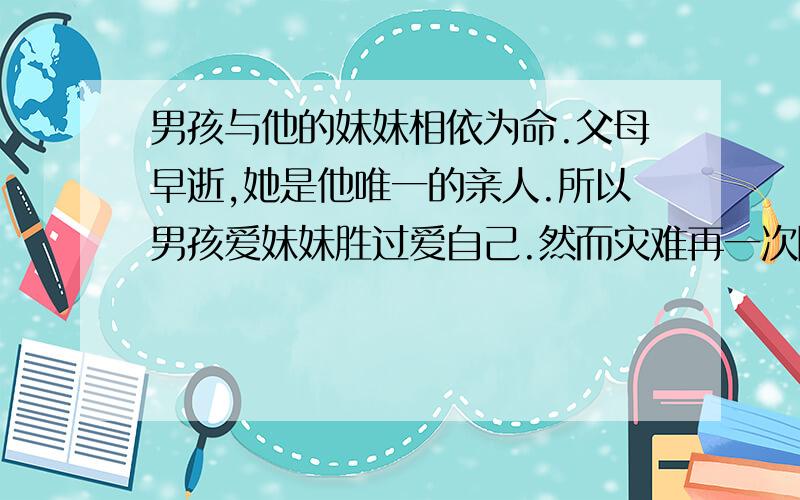 男孩与他的妹妹相依为命.父母早逝,她是他唯一的亲人.所以男孩爱妹妹胜过爱自己.然而灾难再一次降临在两个不幸的孩子身上.妹妹染上重病,需要输血.但医院的血液太昂贵,男孩没有钱支付