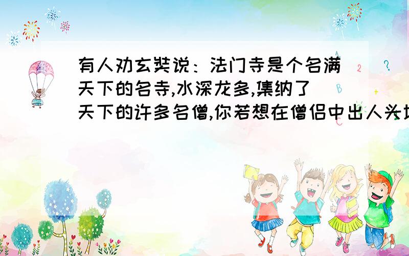 有人劝玄奘说：法门寺是个名满天下的名寺,水深龙多,集纳了天下的许多名僧,你若想在僧侣中出人头地,不如到一些偏僻小寺中阅读经卷.这样,你的才华很快显露出来 .”1、由“法门寺是个名