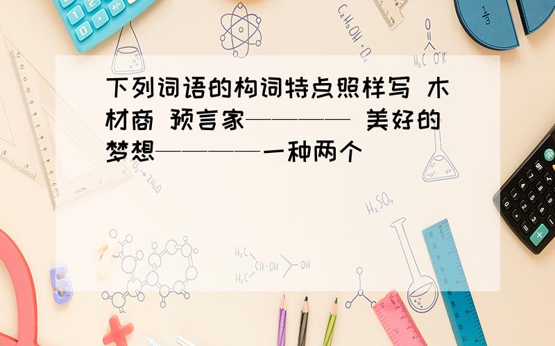 下列词语的构词特点照样写 木材商 预言家———— 美好的梦想————一种两个