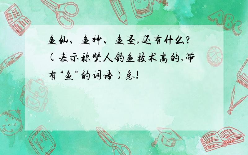 鱼仙、鱼神、鱼圣,还有什么?(表示称赞人钓鱼技术高的,带有“鱼”的词语）急!