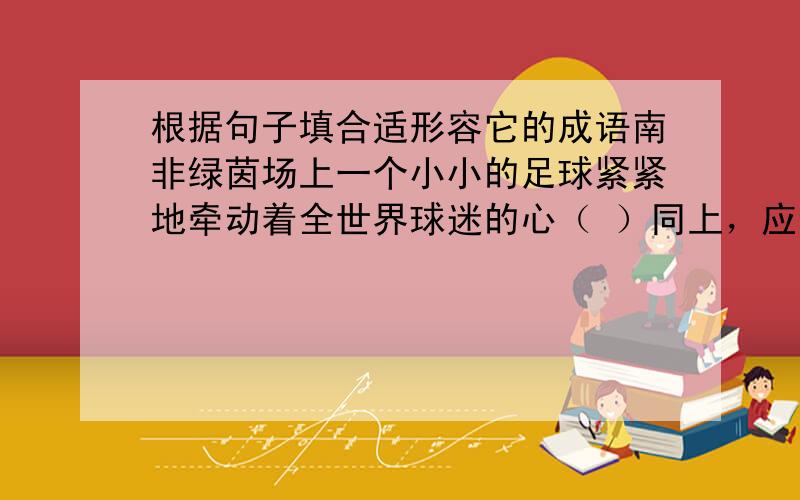 根据句子填合适形容它的成语南非绿茵场上一个小小的足球紧紧地牵动着全世界球迷的心（ ）同上，应该不是激情澎湃，就是指“小小的足球紧紧地牵动着全世界球迷的心”这句话，