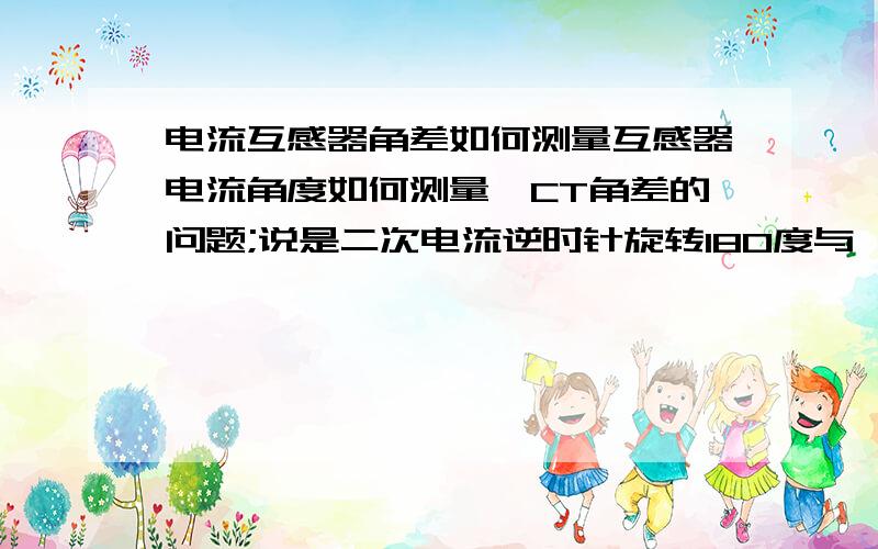 电流互感器角差如何测量互感器电流角度如何测量,CT角差的问题;说是二次电流逆时针旋转180度与一次电流的相位差,怎么测量电流角度,具体怎么算,需要得到什么数据才能计算,比如一次100A,二