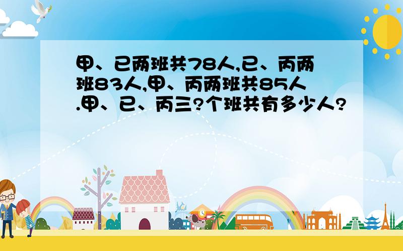 甲、已两班共78人,已、丙两班83人,甲、丙两班共85人.甲、已、丙三?个班共有多少人?