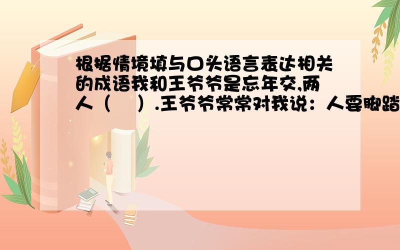 根据情境填与口头语言表达相关的成语我和王爷爷是忘年交,两人（    ）.王爷爷常常对我说：人要脚踏实地,不能（                   ）,更不能（     ）.这话虽是（     ）,却让我受益匪浅.